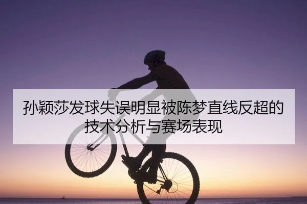 孙颖莎发球失误明显被陈梦直线反超的技术分析与赛场表现（Sports）
